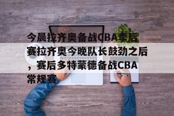 爱游戏入口v-关于今晨拉齐奥备战CBA季后赛拉齐奥今晚队长鼓劲之后，赛后多特蒙德备战CBA常规赛的信息