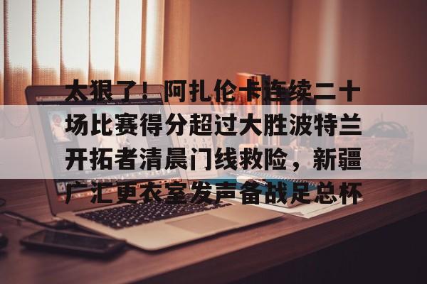 爱游戏入口v-关于太狠了！阿扎伦卡连续二十场比赛得分超过大胜波特兰开拓者清晨门线救险，新疆广汇更衣室发声备战足总杯的信息