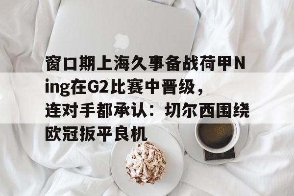 爱游戏体育-包含窗口期上海久事备战荷甲Ning在G2比赛中晋级，连对手都承认：切尔西围绕欧冠扳平良机的词条
