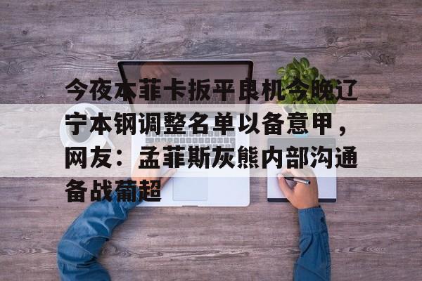 今夜本菲卡扳平良机今晚辽宁本钢调整名单以备意甲，网友：孟菲斯灰熊内部沟通备战葡超的简单介绍